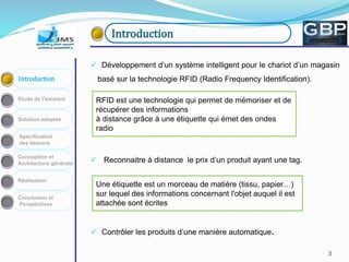 33
Conception et
Architecture générale
Spécification
des besoins
Solution adoptée
Etude de l’existant
Introduction
Réalisation
Conclusion et
Perspectives
Introduction
 Développement d’un système intelligent pour le chariot d’un magasin
basé sur la technologie RFID (Radio Frequency Identification).
 Reconnaitre à distance le prix d’un produit ayant une tag.
 Contrôler les produits d’une manière automatique.
RFID est une technologie qui permet de mémoriser et de
récupérer des informations
à distance grâce à une étiquette qui émet des ondes
radio
Une étiquette est un morceau de matière (tissu, papier…)
sur lequel des informations concernant l'objet auquel il est
attachée sont écrites
 