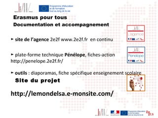 Erasmus pour tous
► site de l’agence 2e2f www.2e2f.fr en continu
► plate-forme technique Pénélope, fiches-action
http://penelope.2e2f.fr/
► outils : diaporamas, fiche spécifique enseignement scolaire
Site du projet
http://lemondelsa.e-monsite.com/
Documentation et accompagnement
 