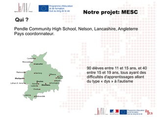 Pendle Community High School, Nelson, Lancashire, Angleterre
Pays coordonnateur.
90 élèves entre 11 et 15 ans, et 40
entre 15 et 19 ans, tous ayant des
difficultés d'apprentissages allant
du type « dys » à l'autisme
Notre projet: MESC
Qui ?
 