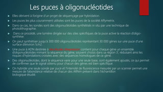Les puces à oligonucléotides
 Elles dérivent à l’origine d’un projet de séquençage par hybridation.
 Les puces les plus couramment utilisées sont les puces de la société Affymetrix.
 Dans ce cas, les sondes sont des oligonucléotides synthétisés in situ par une technique de
photolithographie.
 Dans ce procédé, une lumière dirigée sur des sites spécifiques de la puce active la réaction d’oligo-
synthèse.
 On peut synthétiser jusqu’à 300 000 oligonucléotides représentant 30 000 gènes sur une puce d’une
surface d’environ 1cm2.
 Une puce à ADN destinée à des études d’expression contient pour chaque gène un ensemble
d’oligonucléotides mimant la séquence du gène, souvent choisis dans sa région 3’, réduisant ainsi les
risques d’hybridations croisées avec des séquences homologues de ce gène.
 Des oligonucléotides, dont la séquence varie pour une seule base, sont également ajoutés, ce qui permet
de confirmer que le signal obtenu pour chacun des gènes est bien spécifique.
 On hybride une seule sonde par puce et l’intensité de fluorescence mesurée par un scanner permet une
mesure de l’abondance relative de chacun des ARNm présent dans l’échantillon
biologique étudié.
 