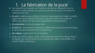1. La fabrication de la puce
 Les supports sur lesquels sont fixées les sondes se présentent sous la
forme de surfaces planes ou poreuses (percées de puits) composés de
matériaux tels que :
 le verre, matériau peu onéreux, inerte et mécaniquement stable. la petite
plaque de verre, substrat de la puce, est recouverte d'une grille de
Téflon (qui détermine des zones hydrophiles et hydrophobes).
 les polymères comme le polypyrrole.
 le silicium, couramment utilisé pour la fabrication des puces électroniques
à cause de ses propriétés semi-conductrices.
 les métaux, notamment l'or et le platine.
 Quel que soit le support choisi, il est traité pour former un réseau dense
et régulier de microsurfaces et sur chacune de celles-ci est greffée une
sonde d'ADN synthétique.
 