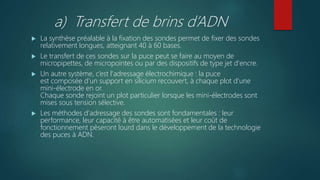 a) Transfert de brins d’ADN
 La synthèse préalable à la fixation des sondes permet de fixer des sondes
relativement longues, atteignant 40 à 60 bases.
 Le transfert de ces sondes sur la puce peut se faire au moyen de
micropipettes, de micropointes ou par des dispositifs de type jet d'encre.
 Un autre système, c’est l'adressage électrochimique : la puce
est composée d'un support en silicium recouvert, à chaque plot d'une
mini-électrode en or.
Chaque sonde rejoint un plot particulier lorsque les mini-électrodes sont
mises sous tension sélective.
 Les méthodes d'adressage des sondes sont fondamentales : leur
performance, leur capacité à être automatisées et leur coût de
fonctionnement pèseront lourd dans le développement de la technologie
des puces à ADN.
 