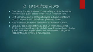 b. La synthèse in situ
 Dans ce cas, la construction des sondes se fait par dépôt de couches
successives des quatre bases de l'ADN sur un support en verre.
 C'est un masque, dont la configuration varie à chaque dépôt d'une
couche, qui permet aux bases de s'empiler correctement.
 Avec ce procédé, les sondes comportent au maximum 30 bases.
 Là encore, des sociétés ont mis au point un système qui permet
de déposer sur la grille de téflon de la biopuce, les quatre bases désirées,
grâce à des injecteurs piézo-électriques, selon une technologie qui
s'apparente à une synthèse d'ADN classique.
 