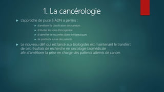 1. La cancérologie
 L’approche de puce à ADN a permis :
 d’améliorer la classification des tumeurs
 d’étudier les voies d’oncogenèse
 d’identifier de nouvelles cibles thérapeutiques
 de prédire la survie des patients.
 Le nouveau défi qui est lancé aux biologistes est maintenant le transfert
de ces résultats de recherche en oncologie biomédicale
afin d’améliorer la prise en charge des patients atteints de cancer.
 