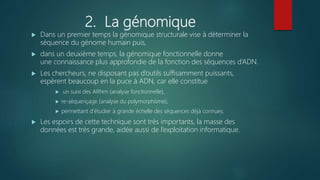 2. La génomique
 Dans un premier temps la génomique structurale vise à déterminer la
séquence du génome humain puis,
 dans un deuxième temps, la génomique fonctionnelle donne
une connaissance plus approfondie de la fonction des séquences d’ADN.
 Les chercheurs, ne disposant pas d’outils suffisamment puissants,
espèrent beaucoup en la puce à ADN, car elle constitue
 un suivi des ARNm (analyse fonctionnelle),
 re-séquençage (analyse du polymorphisme),
 permettant d’étudier à grande échelle des séquences déjà connues.
 Les espoirs de cette technique sont très importants, la masse des
données est très grande, aidée aussi de l’exploitation informatique.
 