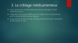 3. Le criblage médicamenteux
 Il est courant pour un laboratoire de recherche d’analyser 10 000
molécules par jour.
 L’application des puces à ADN pour ces analyses est un outil précieux
pour la vitesse d’exécution des analyses,
 ce qui permet de découvrir de nouveaux médicaments plus rapidement
et d’en réduire le coût.
 