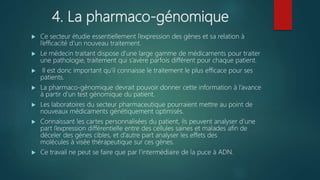 4. La pharmaco-génomique
 Ce secteur étudie essentiellement l’expression des gènes et sa relation à
l’efficacité d’un nouveau traitement.
 Le médecin traitant dispose d’une large gamme de médicaments pour traiter
une pathologie, traitement qui s’avère parfois différent pour chaque patient.
 Il est donc important qu’il connaisse le traitement le plus efficace pour ses
patients.
 La pharmaco-génomique devrait pouvoir donner cette information à l’avance
à partir d’un test génomique du patient.
 Les laboratoires du secteur pharmaceutique pourraient mettre au point de
nouveaux médicaments génétiquement optimisés.
 Connaissant les cartes personnalisées du patient, ils peuvent analyser d’une
part l’expression différentielle entre des cellules saines et malades afin de
déceler des gènes cibles, et d’autre part analyser les effets des
molécules à visée thérapeutique sur ces gènes.
 Ce travail ne peut se faire que par l’intermédiaire de la puce à ADN.
 