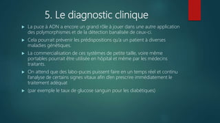 5. Le diagnostic clinique
 La puce à ADN a encore un grand rôle à jouer dans une autre application
des polymorphismes et de la détection banalisée de ceux-ci.
 Cela pourrait prévenir les prédispositions qu’a un patient à diverses
maladies génétiques.
 La commercialisation de ces systèmes de petite taille, voire même
portables pourrait être utilisée en hôpital et même par les médecins
traitants.
 On attend que des labo-puces puissent faire en un temps réel et continu
l’analyse de certains signes vitaux afin d’en prescrire immédiatement le
traitement adéquat
 (par exemple le taux de glucose sanguin pour les diabétiques)
 