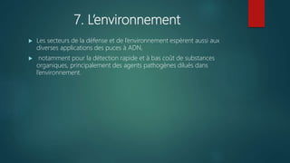 7. L’environnement
 Les secteurs de la défense et de l’environnement espèrent aussi aux
diverses applications des puces à ADN,
 notamment pour la détection rapide et à bas coût de substances
organiques, principalement des agents pathogènes dilués dans
l’environnement.
 