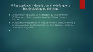 8. Les applications dans le domaine de la guerre
bactériologique ou chimique
 En déterminant par avance les modifications du fonctionnement
génétique des cellules immunitaires occasionnées par des agents
toxiques,
 on peut identifier rapidement les produits chimiques (mercure, dioxine...)
ou bactériologiques (bacille du charbon ou de la diphtérie...) disséminés
par un éventuel agresseur.

 