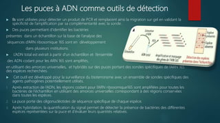 Les puces à ADN comme outils de détection
 Ils sont utilisées pour détecter un produit de PCR et remplacent ainsi la migration sur gel en validant la
spécificité de l’amplification par sa complémentarité avec la sonde.
 Des puces permettant d’identifier les bactéries
présentes dans un échantillon sur la base de l’analyse des
séquences d’ARN ribosomique 16S sont en développement
dans plusieurs institutions.
 L’ADN total est extrait à partir d’un échantillon et l’ensemble
des ADN codant pour les ARN 16S sont amplifiés,
en utilisant des amorces universelles, et hybridés sur des puces portant des sondes spécifiques de l’ARN 16S
des espèces recherchées.
 Cet outil est développé pour la surveillance du bioterrorisme avec un ensemble de sondes spécifiques des
agents pathogènes potentiellement utilisés.
1. Après extraction de l’ADN, les régions codant pour l’ARN ribosomique16S sont amplifiées pour toutes les
bactéries de l’échantillon en utilisant des amorces universelles correspondant à des régions conservées
dans toutes les espèces.
2. La puce porte des oligonucléotides de séquence spécifique de chaque espèce.
3. Après hybridation, la quantification du signal permet de détecter la présence de bactéries des différentes
espèces représentées sur la puce et d’évaluer leurs quantités relatives.
 