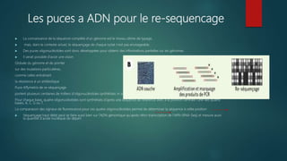 Les puces a ADN pour le re-sequencage
 La connaissance de la séquence complète d’un génome est le niveau ultime de typage,
 mais, dans le contexte actuel, le séquençage de chaque isolat n’est pas envisageable.
 Des puces oligonucléotides sont donc développées pour obtenir des informations partielles sur les génomes.
 Il serait possible d’avoir une vision
Globale du génome et de pointer
sur des mutations particulières,
comme celles entraînant
la résistance à un antibiotique
Puce Affymetrix de re-séquençage
portent plusieurs centaines de milliers d’oligonucléotides synthétisés in situ par une technique de photolithographie.
Pour chaque base, quatre oligonucléotides sont synthétisés d’après une séquence de référence avec à la position centrale l’une des quatre
bases, A, C, G ou T.
La comparaison des signaux de fluorescence pour ces quatre oligonucléotides permet de déterminer la séquence à cette position
 Séquençage haut débit peut se faire aussi bien sur l’ADN génomique qu’après rétro-transcription de l’ARN (RNA-Seq) et mesure aussi
la quantité d’acide nucléique de départ
 