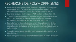 RECHERCHE DE POLYMORPHISMES
 La recherche de polymorphisme (SNP) peut également se faire par la
technologie des puces à ADN, en utilisant pour les dépôts des
oligonucléotides porteurs ou non du polymorphisme recherché.
 Pour cela, les puces électroniques à ADN sont un outil de choix (15).
 Cette puce, développée par la société Nanogen, est constituée d’une
cartouche contenant 99 sites de dépôt associés chacun à une
microélectrode susceptible de créer un champ électrique.
 L’activation de ce champ électrique sur un site depôt permet de fixer
spécifiquement les oligonucléotides normaux et mutés, puis, lors de
l’expérience, de sélectionner les ADN que l’on souhaite hybrider avec un
dépôt donné.
 Toutes les combinaisons possibles entre sondes et cibles peuvent ainsi
être obtenues.
 Le coût moyen d’un SNP par cette technologie est de l’ordre de 2 euros.
 