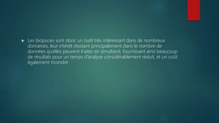  Les biopuces sont donc un outil très intéressant dans de nombreux
domaines, leur intérêt résidant principalement dans le nombre de
données qu’elles peuvent traiter en simultané, fournissant ainsi beaucoup
de résultats pour un temps d’analyse considérablement réduit, et un coût
également moindre
 