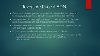 Revers de Puce à ADN
 On se rend bien compte des avantages de cette technique. Mais cette
technique peut également être utilisée au détriment des hommes.
 Les assurances discutent déjà, comment on peut exclure des clients de
leurs assurances qui ont des maladies génétiquement irréparables.
 L'homme devient donc entièrement visible à toutes ces organisations - et
ceci à presque tous les égards.
 En plus, à part ces doutes il y a encore un autre problème:
 Il manque (même dans les sociétés riches) de moyens financiers pour que la
majorité des populations puissent jouir des effets positifs de
cette technique.
 
