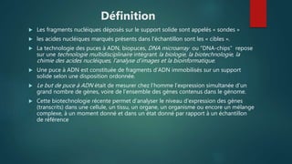 Définition
 Les fragments nucléiques déposés sur le support solide sont appelés « sondes »
 les acides nucléiques marqués présents dans l’échantillon sont les « cibles ».
 La technologie des puces à ADN, biopuces, DNA microarray ou “DNA-chips” repose
sur une technologie multidisciplinaire intégrant la biologie, la biotechnologie, la
chimie des acides nucléiques, l’analyse d’images et la bioinformatique.
 Une puce à ADN est constituée de fragments d’ADN immobilisés sur un support
solide selon une disposition ordonnée.
 Le but de puce à ADN était de mesurer chez l’homme l’expression simultanée d’un
grand nombre de gènes, voire de l’ensemble des gènes contenus dans le génome.
 Cette biotechnologie récente permet d'analyser le niveau d'expression des gènes
(transcrits) dans une cellule, un tissu, un organe, un organisme ou encore un mélange
complexe, à un moment donné et dans un état donné par rapport à un échantillon
de référence
 