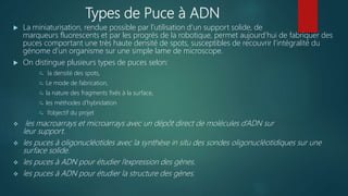 Types de Puce à ADN
 La miniaturisation, rendue possible par l’utilisation d’un support solide, de
marqueurs fluorescents et par les progrès de la robotique, permet aujourd’hui de fabriquer des
puces comportant une très haute densité de spots, susceptibles de recouvrir l’intégralité du
génome d’un organisme sur une simple lame de microscope.
 On distingue plusieurs types de puces selon:
 la densité des spots,
 Le mode de fabrication,
 la nature des fragments fixés à la surface,
 les méthodes d’hybridation
 l’objectif du projet
 les macroarrays et microarrays avec un dépôt direct de molécules d’ADN sur
leur support.
 les puces à oligonucléotides avec la synthèse in situ des sondes oligonucléotidiques sur une
surface solide.
 les puces à ADN pour étudier l’expression des gènes.
 les puces à ADN pour étudier la structure des gènes.
 