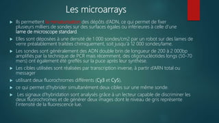 Les microarrays
 Ils permettent la miniaturisation des dépôts d’ADN, ce qui permet de fixer
plusieurs milliers de sondes sur des surfaces égales ou inférieures à celle d’une
lame de microscope standard.
 Elles sont déposées à une densité de 1 000 sondes/cm2 par un robot sur des lames de
verre préalablement traitées chimiquement, soit jusqu’à 12 000 sondes/lame.
 Les sondes sont généralement des ADN double brin de longueur de 200 à 2 000bp
amplifiés par la technique de PCR mais récemment, des oligonucléotides longs (50-70
mers) ont également été greffés sur la puce après leur synthèse.
 Les cibles utilisées sont réalisées par transcription inverse, à partir d’ARN total ou
messager
 utilisant deux fluorochromes différents (Cy3 et Cy5),
 ce qui permet d’hybrider simultanément deux cibles sur une même sonde.
 Les signaux d’hybridation sont analysés grâce à un lecteur capable de discriminer les
deux fluorochromes et de générer deux images dont le niveau de gris représente
l’intensité de la fluorescence lue.
 
