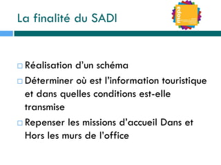 La finalité du SADI
 Réalisation d’un schéma
 Déterminer où est l’information touristique
et dans quelles conditions est-elle
transmise
 Repenser les missions d’accueil Dans et
Hors les murs de l’office
 