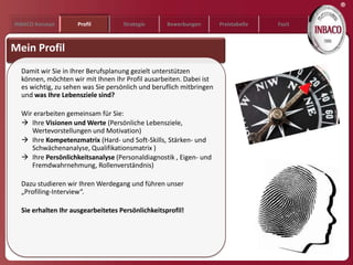 ®
INBACO Konzept       Profil         Strategie      Bewerbungen       Preistabelle   Fazit



Mein Profil
  Damit wir Sie in Ihrer Berufsplanung gezielt unterstützen
  können, möchten wir mit Ihnen Ihr Profil ausarbeiten. Dabei ist
  es wichtig, zu sehen was Sie persönlich und beruflich mitbringen
  und was Ihre Lebensziele sind?

  Wir erarbeiten gemeinsam für Sie:
   Ihre Visionen und Werte (Persönliche Lebensziele,
     Wertevorstellungen und Motivation)
   Ihre Kompetenzmatrix (Hard- und Soft-Skills, Stärken- und
     Schwächenanalyse, Qualifikationsmatrix )
   Ihre Persönlichkeitsanalyse (Personaldiagnostik , Eigen- und
     Fremdwahrnehmung, Rollenverständnis)

  Dazu studieren wir Ihren Werdegang und führen unser
  „Profiling-Interview“.

  Sie erhalten Ihr ausgearbeitetes Persönlichkeitsprofil!
 