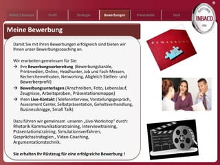 ®
INBACO Konzept      Profil         Strategie     Bewerbungen      Preistabelle   Fazit



Meine Bewerbung
  Damit Sie mit Ihren Bewerbungen erfolgreich sind bieten wir
  Ihnen unser Bewerbungscoaching an.

  Wir erarbeiten gemeinsam für Sie:
   Ihre Bewerbungsvorbereitung (Bewerbungskanäle,
     Printmedien, Online, Headhunter, Job und Fach-Messen,
     Recherchemethoden, Networking, Abgleich Stellen- und
      Bewerberprofil)
   Bewerbungsunterlagen (Anschreiben, Foto, Lebenslauf,
      Zeugnisse, Arbeitsproben, Präsentationsmappe)
   Ihren Live-Kontakt (Telefoninterview, Vorstellungsgespräch,
    Assessment Center, Selbstpräsentation, Gehaltsverhandlung,
    Businessknigge, Small Talk)

  Dazu führen wir gemeinsam unseren „Live-Workshop“ durch:
  Rhetorik Kommunikationstraining, Interviewtraining,
  Präsentationstraining, Simulationsverfahren,
  Gesprächsstrategien , Video-Coaching,
  Argumentationstechnik.

  Sie erhalten Ihr Rüstzeug für eine erfolgreiche Bewerbung !
 