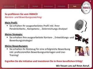 ®
INBACO Konzept   Profil     Strategie   Bewerbungen    Preistabelle   Fazit




 So profitieren Sie vom INBACO
 Karriere- und Bewerbungscoaching:

 Mein Profil:
   Sie erhalten Ihr ausgearbeitetes Profil inkl. Ihrer
    Persönlichkeits-, Kompetenz-, Zielerreichungs-Analyse!

 Meine Strategie:
   Sie erhalten Ihre ausgearbeitete Karriere- , Entwicklungs- und
    Bewerbungsstrategie!

 Meine Bewerbungen:
   Sie erhalten Ihr Rüstzeug für eine erfolgreiche Bewerbung
    inkl. professionellen Bewerbungsunterlagen und Live-
    Training!

 Ergreifen Sie die Initiative und investieren Sie in Ihren beruflichen Erfolg!
                                                      Wir freuen uns auf Ihren Anruf.
 