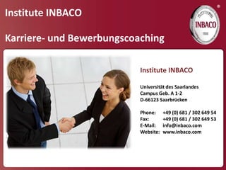 ®
Institute INBACO

Karriere- und Bewerbungscoaching

                           Institute INBACO

                           Universität des Saarlandes
                           Campus Geb. A 1-2
                           D-66123 Saarbrücken

                           Phone:     +49 (0) 681 / 302 649 54
                           Fax:       +49 (0) 681 / 302 649 53
                           E-Mail:    info@inbaco.com
                           Website:   www.inbaco.com
 