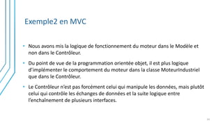 Exemple2 en MVC
• Nous avons mis la logique de fonctionnement du moteur dans le Modèle et
non dans le Contrôleur.
• Du point de vue de la programmation orientée objet, il est plus logique
d’implémenter le comportement du moteur dans la classe MoteurIndustriel
que dans le Contrôleur.
• Le Contrôleur n’est pas forcément celui qui manipule les données, mais plutôt
celui qui contrôle les échanges de données et la suite logique entre
l’enchaînement de plusieurs interfaces.
14
 