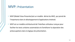 MVP: Présentation
16
• MVP (Model View Presenter)est un modèle dérivé du MVC, qui prend de
l'importance dans le développement d'applications Android.
• MVP est un modèle architectural de l'interface utilisateur conçue pour
faciliter les tests unitaires automatisés et d'améliorer la séparation des
préoccupations dans la logique de présentation.
 