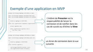 Exemple d’une application en MVP
19
L'intêret de Presenter est la
responsabilité de lancer la
connexion et de notifier dans les
cas de succès ou d'échec la View
un écran de connexion dans la vue
suivante
 