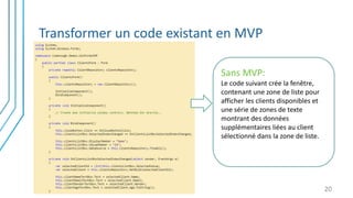 Transformer un code existant en MVP
20
Sans MVP:
Le code suivant crée la fenêtre,
contenant une zone de liste pour
afficher les clients disponibles et
une série de zones de texte
montrant des données
supplémentaires liées au client
sélectionné dans la zone de liste.
 