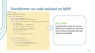 Transformer un code existant en MVP
23
Avec MVP:
le présentateur parle à la vue en
utilisant son interface au lieu de la
mise en œuvre concrète, pour des
raisons de testabilité.
 