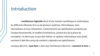 Introduction
L’architecture logicielle décrit d’une manière symbolique et schématique
les différents éléments d’un ou de plusieurs systèmes informatiques, leurs
interrelations et leurs interactions. Contrairement aux spécifications produites par
l’analyse fonctionnelle, le modèle d'architecture, produit lors de la phase de
conception, ne décrit pas ce que doit réaliser un système informatique mais plutôt
comment il doit être conçu de manière à répondre aux spécifications.
L’analyse décrit le « quoi faire » alors que l’architecture décrit le « comment le faire ».
3
 