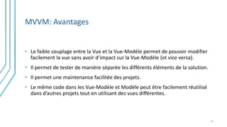 MVVM: Avantages
• Le faible couplage entre la Vue et la Vue-Modèle permet de pouvoir modifier
facilement la vue sans avoir d’impact sur la Vue-Modèle (et vice versa).
• Il permet de tester de manière séparée les différents éléments de la solution.
• Il permet une maintenance facilitée des projets.
• Le même code dans les Vue-Modèle et Modèle peut être facilement réutilisé
dans d’autres projets tout en utilisant des vues différentes.
33
 