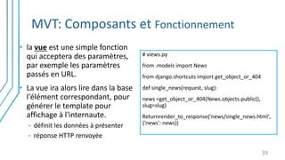 MVT: Composants et Fonctionnement
39
-Encapsule la logique métier
-Encapsule l’accès aux
données.
-S’occupe des interactions
avec l’utilisateur : Saisie et
Validation des données.
-Fait le lien entre l’utilisateur
et le reste de l’application.
• la vue est une simple fonction
qui acceptera des paramètres,
par exemple les paramètres
passés en URL.
• La vue ira alors lire dans la base
l'élément correspondant, pour
générer le template pour
affichage à l'internaute.
• définit les données à présenter
• réponse HTTP renvoyée
# views.py
from .models import News
from django.shortcuts import get_object_or_404
def single_news(request, slug):
news =get_object_or_404(News.objects.public(),
slug=slug)
Returnrender_to_response('news/single_news.html',
{'news': news})
 