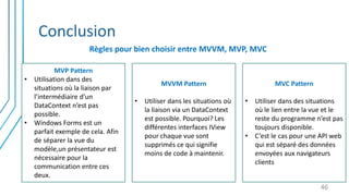Conclusion
Règles pour bien choisir entre MVVM, MVP, MVC
46
MVP Pattern
• Utilisation dans des
situations où la liaison par
l’intermédiaire d’un
DataContext n’est pas
possible.
• Windows Forms est un
parfait exemple de cela. Afin
de séparer la vue du
modèle,un présentateur est
nécessaire pour la
communication entre ces
deux.
MVVM Pattern
• Utiliser dans les situations où
la liaison via un DataContext
est possible. Pourquoi? Les
différentes interfaces IView
pour chaque vue sont
supprimés ce qui signifie
moins de code à maintenir.
MVC Pattern
• Utiliser dans des situations
où le lien entre la vue et le
reste du programme n’est pas
toujours disponible.
• C’est le cas pour une API web
qui est séparé des données
envoyées aux navigateurs
clients
 