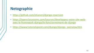 Netographie
• https://github.com/etianen/django-reversion
• https://openclassrooms.com/courses/developpez-votre-site-web-
avec-le-framework-django/le-fonctionnement-de-django
• https://www.tutorialspoint.com/django/django_overview.htm
48
 