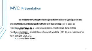 MVC: Présentation
Le modèle MVC décrit une manière d’architecturer une application
informatique en la décomposant en trois sous-parties :
 la partie Modèle .
 la partie Vue .
 la partie Contrôleur.
5
Ce modèle de conception (design pattern) a été imaginé à la fin des
années 1970 pour le langage Smalltalk afin de bien séparer le code de
l’interface graphique de la logique applicative. Il est utilisé dans de très
nombreux langages : bibliothèques Swing et Model 2 (JSP) de Java, frameworks
PHP, ASP.NET MVC, etc.
 