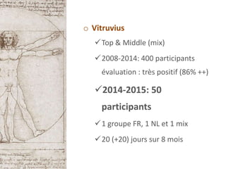 o Vitruvius
Top & Middle (mix)
2008-2014: 400 participants
évaluation : très positif (86% ++)
2014-2015: 50
participants
1 groupe FR, 1 NL et 1 mix
20 (+20) jours sur 8 mois
 