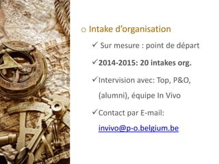 o Intake d’organisation
 Sur mesure : point de départ
2014-2015: 20 intakes org.
Intervision avec: Top, P&O,
(alumni), équipe In Vivo
Contact par E-mail:
invivo@p-o.belgium.be
 