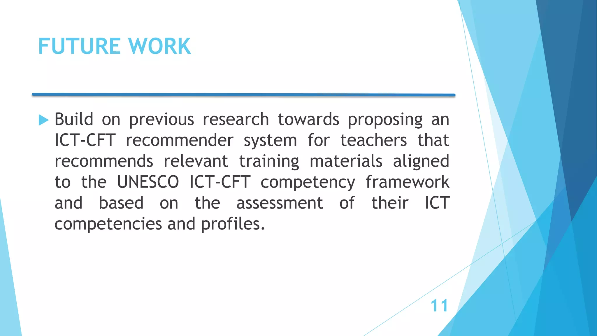 FUTURE WORK
 Build on previous research towards proposing an
ICT-CFT recommender system for teachers that
recommends relevant training materials aligned
to the UNESCO ICT-CFT competency framework
and based on the assessment of their ICT
competencies and profiles.
11
 