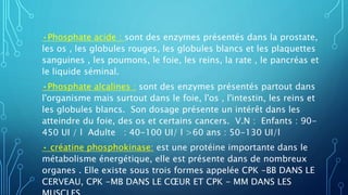 •Phosphate acide : sont des enzymes présentés dans la prostate,
les os , les globules rouges, les globules blancs et les plaquettes
sanguines , les poumons, le foie, les reins, la rate , le pancréas et
le liquide séminal.
•Phosphate alcalines : sont des enzymes présentés partout dans
l'organisme mais surtout dans le foie, l'os , l'intestin, les reins et
les globules blancs. Son dosage présente un intérêt dans les
atteindre du foie, des os et certains cancers. V.N : Enfants : 90-
450 UI / l Adulte : 40-100 UI/ l >60 ans : 50-130 UI/l
• créatine phosphokinase: est une protéine importante dans le
métabolisme énergétique, elle est présente dans de nombreux
organes . Elle existe sous trois formes appelée CPK -BB DANS LE
CERVEAU, CPK -MB DANS LE CŒUR ET CPK - MM DANS LES
 