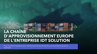 LA CHAÎNE
D'APPROVISIONNEMENT EUROPE
DE L'ENTREPRISE IDT SOLUTION
Plan d'évolution logistique pour l'amélioration du taux de service sur l’ensemble de la chaîne
logistique.
 