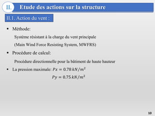 Etude des actions sur la structure
II.
II.1. Action du vent :
10
 Méthode:
Système résistant à la charge du vent principale
(Main Wind Force Resisting System, MWFRS)
 Procédure de calcul:
Procédure directionnelle pour la bâtiment de haute hauteur
 La pression maximale: 𝑃𝑥 = 0.78 𝑘𝑁 𝑚2
𝑃𝑦 = 0.75 𝑘𝑁 𝑚2
 
