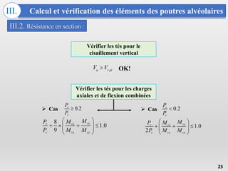 Calcul et vérification des éléments des poutres alvéolaires
III.
23
III.2. Résistance en section :
Vérifier les tés pour les charges
axiales et de flexion combinées
8
1.0
9
ry
r rx
c cx cy
M
P M
P M M
 
   
 
 
 
1.0
2
ry
r rx
c cx cy
M
P M
P M M
 
  
 
 
 
0.2
r
c
P
P

0.2
r
c
P
P

 Cas  Cas
Vérifier les tés pour le
cisaillement vertical
,
u r té
V V
 OK!
 