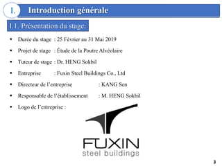 Introduction générale
I.
 Durée du stage : 25 Février au 31 Mai 2019
 Projet de stage : Étude de la Poutre Alvéolaire
 Tuteur de stage : Dr. HENG Sokbil
 Entreprise : Fuxin Steel Buildings Co., Ltd
 Directeur de l’entreprise : KANG Sen
 Responsable de l’établissement : M. HENG Sokbil
 Logo de l’entreprise :
I.1. Présentation du stage:
3
 