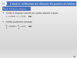 Calcul et vérification des éléments des poutres alvéolaires
III.
35
III.4. Vérifier la vibration :
 Vérifier la fréquence naturelle des système plancher et poutre
4.54 2.2
n
f Hz f Hz
  
 Vérifier accélération maximale
0
0.096% 0.5%
p
a a
g g
  
OK!
OK!
 