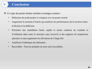 Conclusion
V.
39
 Ce type de poutre donne certains avantages comme :
• Réduction du poids propre si compare avec la poutre normal
• Augmenter le moment d’inertie qui améliore les performances de la section contre
la flexion et la déflexion
• Permettre une installation facile, rapide et moins coûteuse de conduits et
d’utilitaires dans toute la structure sans recouvrir à des supports de suspensions
spéciaux et sans augmenter les élévations de l’étage fini.
• Améliorer l'esthétique des bâtiments.
• Recyclable : Tous les produits en acier sont recyclables.
 