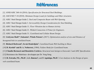 40
[1] ANSI/AISC 360-16 (2016). Specification for Structural Steel Buildings.
[2] ASCE/SEI 7-10 (2010). Minimum Design Loads for buildings and Other structures.
[3] AISC/ Steel Design Guide 2. Steel and Composite Beam with Web Opening.
[4] AISC/ Steel Design Guide 3. Serviceability Design Consideration for Steel Building.
[5] AISC/ Steel Design Guide 11. Floor Vibration due to Human Activity.
[6] AISC/ Steel Design Guide 21. Welded Connection A Primer for Engineers.
[7] AISC/ Steel Design Guide 31. Castellated and Cellular Beam Design.
[8] Listiyono Budia,*,Sukamtaa, Windo Patonoa, (2017). Optimization analyse of size and Distance of
hexagonal hole in castellated beam.
[9] Richard Redwood1, Sevak Demirdjain2. Castellated beam Web buckling in Shear.
[10] D. Kerdal* and D. A. Nethercot, (1984). Failure Mode for Castellated beam.
[11] Claudio Bernuzzi and Benedetto Cordova. Structural steel design to Eurocode 3 and AISC Specification.
[12] Résistance des Matériaux- developper par Dr. Vong Seng.
[13] H. Estrada, P.E., Ph.D.1, J.J. Jimenez2, and F. Aguiniga, Ph.D.3. Cost Analyses in the Design of open-
web castellated beam.
 