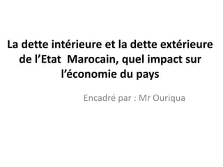 La dette intérieure et la dette extérieure
de l’Etat Marocain, quel impact sur
l’économie du pays
Encadré par : Mr Ouriqua
 